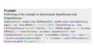 Example
Following is the example to demonstrate InputStream and
OutputStream −
import java.io.*; public class fileStreamTest { public static void main(String
args[]) { try { byte bWrite [] = {11,21,3,40,5}; OutputStream os = new
FileOutputStream("test.txt"); for(int x = 0; x < bWrite.length ; x++) { os.write(
bWrite[x] ); // writes the bytes } os.close(); InputStream is = new
FileInputStream("test.txt"); int size = is.available(); for(int i = 0; i < size; i++)
{ System.out.print((char)is.read() + " "); } is.close(); } catch (IOException e) {
System.out.print("Exception"); } } }
 