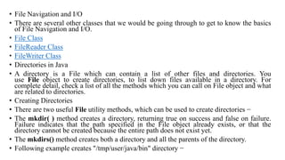 • File Navigation and I/O
• There are several other classes that we would be going through to get to know the basics
of File Navigation and I/O.
• File Class
• FileReader Class
• FileWriter Class
• Directories in Java
• A directory is a File which can contain a list of other files and directories. You
use File object to create directories, to list down files available in a directory. For
complete detail, check a list of all the methods which you can call on File object and what
are related to directories.
• Creating Directories
• There are two useful File utility methods, which can be used to create directories −
• The mkdir( ) method creates a directory, returning true on success and false on failure.
Failure indicates that the path specified in the File object already exists, or that the
directory cannot be created because the entire path does not exist yet.
• The mkdirs() method creates both a directory and all the parents of the directory.
• Following example creates "/tmp/user/java/bin" directory −
 