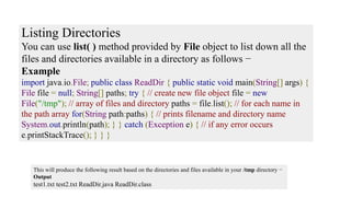Listing Directories
You can use list( ) method provided by File object to list down all the
files and directories available in a directory as follows −
Example
import java.io.File; public class ReadDir { public static void main(String[] args) {
File file = null; String[] paths; try { // create new file object file = new
File("/tmp"); // array of files and directory paths = file.list(); // for each name in
the path array for(String path:paths) { // prints filename and directory name
System.out.println(path); } } catch (Exception e) { // if any error occurs
e.printStackTrace(); } } }
This will produce the following result based on the directories and files available in your /tmp directory −
Output
test1.txt test2.txt ReadDir.java ReadDir.class
 