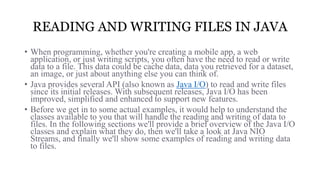 READING AND WRITING FILES IN JAVA
• When programming, whether you're creating a mobile app, a web
application, or just writing scripts, you often have the need to read or write
data to a file. This data could be cache data, data you retrieved for a dataset,
an image, or just about anything else you can think of.
• Java provides several API (also known as Java I/O) to read and write files
since its initial releases. With subsequent releases, Java I/O has been
improved, simplified and enhanced to support new features.
• Before we get in to some actual examples, it would help to understand the
classes available to you that will handle the reading and writing of data to
files. In the following sections we'll provide a brief overview of the Java I/O
classes and explain what they do, then we'll take a look at Java NIO
Streams, and finally we'll show some examples of reading and writing data
to files.
 