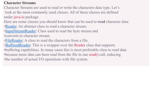 Character Streams
Character Streams are used to read or write the characters data type. Let’s
look at the most commonly used classes. All of these classes are defined
under java.io package.
Here are some classes you should know that can be used to read character data:
•Reader: An abstract class to read a character stream.
•InputStreamReader: Class used to read the byte stream and
•converts to character stream.
•FileReader: A class to read the characters from a file.
•BufferedReader: This is a wrapper over the Reader class that supports
•buffering capabilities. In many cases this is most preferable class to read data
•because more data can been read from the file in one read() call, reducing
•the number of actual I/O operations with file system.
 