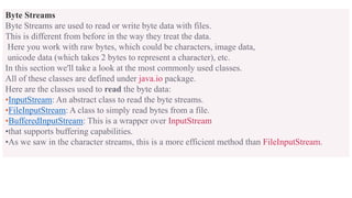Byte Streams
Byte Streams are used to read or write byte data with files.
This is different from before in the way they treat the data.
Here you work with raw bytes, which could be characters, image data,
unicode data (which takes 2 bytes to represent a character), etc.
In this section we'll take a look at the most commonly used classes.
All of these classes are defined under java.io package.
Here are the classes used to read the byte data:
•InputStream: An abstract class to read the byte streams.
•FileInputStream: A class to simply read bytes from a file.
•BufferedInputStream: This is a wrapper over InputStream
•that supports buffering capabilities.
•As we saw in the character streams, this is a more efficient method than FileInputStream.
 