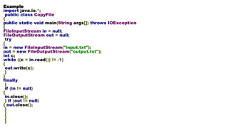 Example
import java.io.*;
public class CopyFile
{
public static void main(String args[]) throws IOException
{
FileInputStream in = null;
FileOutputStream out = null;
try
{
in = new FileInputStream("input.txt");
out = new FileOutputStream("output.txt");
int c;
while ((c = in.read()) != -1)
{
out.write(c);
}
}
finally
{
if (in != null)
{
in.close();
} if (out != null)
{ out.close();
}
}
}
}
 