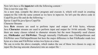 Now let's have a file input.txt with the following content −
This is test for copy file.
As a next step, compile the above program and execute it, which will result in creating
output.txt file with the same content as we have in input.txt. So let's put the above code in
CopyFile.java file and do the following −
$javac CopyFile.java $java CopyFile
Character Streams
Java Byte streams are used to perform input and output of 8-bit bytes, whereas
Java Character streams are used to perform input and output for 16-bit unicode. Though
there are many classes related to character streams but the most frequently used classes
are, FileReader and FileWriter. Though internally FileReader uses FileInputStream and
FileWriter uses FileOutputStream but here the major difference is that FileReader reads two
bytes at a time and FileWriter writes two bytes at a time.
We can re-write the above example, which makes the use of these two classes to copy an
input file (having unicode characters) into an output file −
 