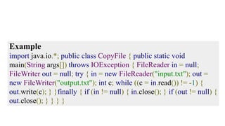 Example
import java.io.*; public class CopyFile { public static void
main(String args[]) throws IOException { FileReader in = null;
FileWriter out = null; try { in = new FileReader("input.txt"); out =
new FileWriter("output.txt"); int c; while ((c = in.read()) != -1) {
out.write(c); } }finally { if (in != null) { in.close(); } if (out != null) {
out.close(); } } } }
 