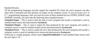 Standard Streams
All the programming languages provide support for standard I/O where the user's program can take
input from a keyboard and then produce an output on the computer screen. If you are aware of C or
C++ programming languages, then you must be aware of three standard devices STDIN, STDOUT and
STDERR. Similarly, Java provides the following three standard streams −
•Standard Input − This is used to feed the data to user's program and usually a keyboard is used as
standard input stream and represented as System.in.
•Standard Output − This is used to output the data produced by the user's program and usually a
computer screen is used for standard output stream and represented as System.out.
•Standard Error − This is used to output the error data produced by the user's program and usually a
computer screen is used for standard error stream and represented as System.err.
Following is a simple program, which creates InputStreamReader to read standard input stream until
the user types a "q" −
 