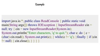 Example
import java.io.*; public class ReadConsole { public static void
main(String args[]) throws IOException { InputStreamReader cin =
null; try { cin = new InputStreamReader(System.in);
System.out.println("Enter characters, 'q' to quit."); char c; do { c =
(char) cin.read(); System.out.print(c); } while(c != 'q'); }finally { if (cin
!= null) { cin.close(); } } } }
 