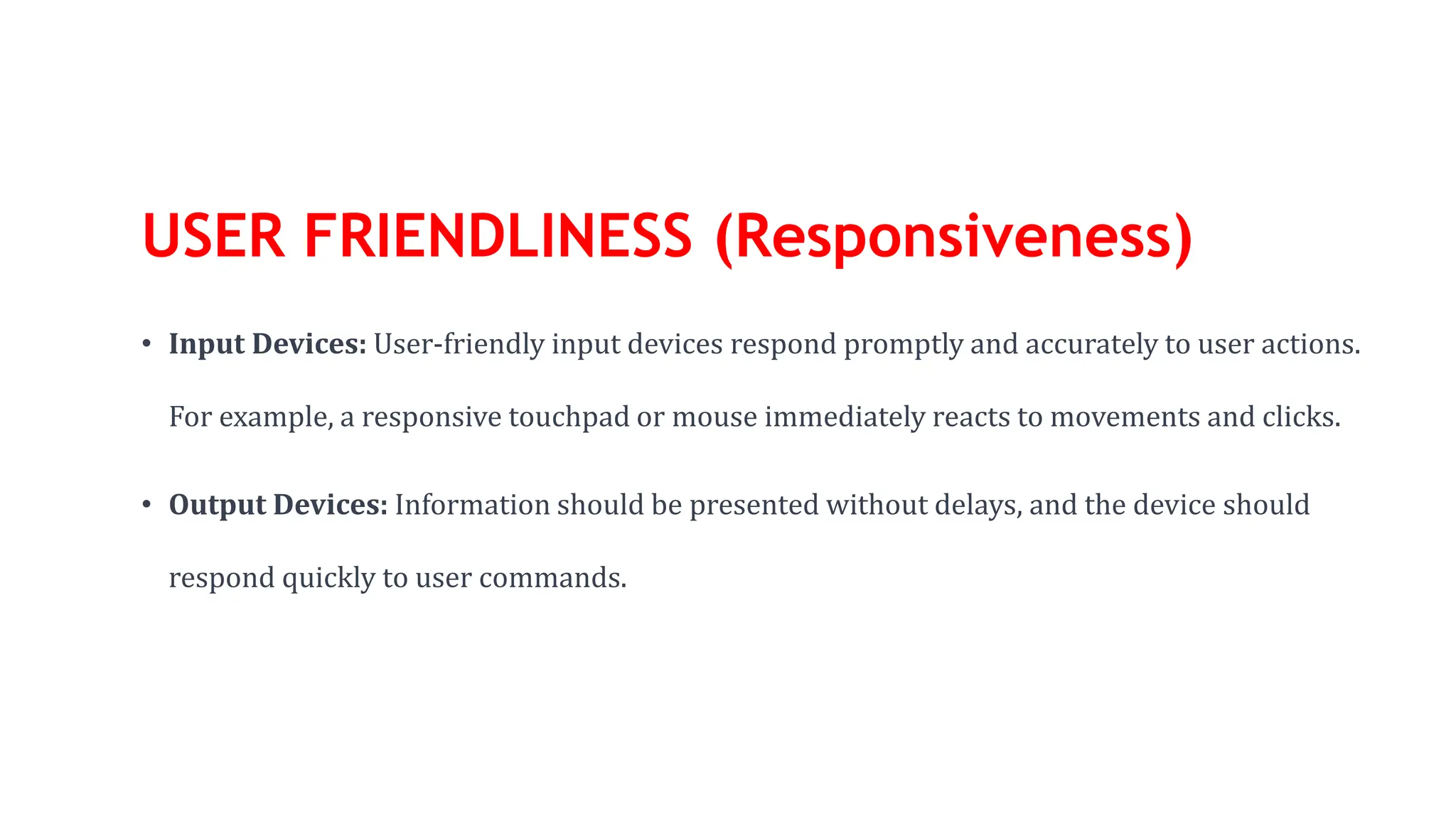 USER FRIENDLINESS (Responsiveness)
• Input Devices: User-friendly input devices respond promptly and accurately to user actions.
For example, a responsive touchpad or mouse immediately reacts to movements and clicks.
• Output Devices: Information should be presented without delays, and the device should
respond quickly to user commands.
 