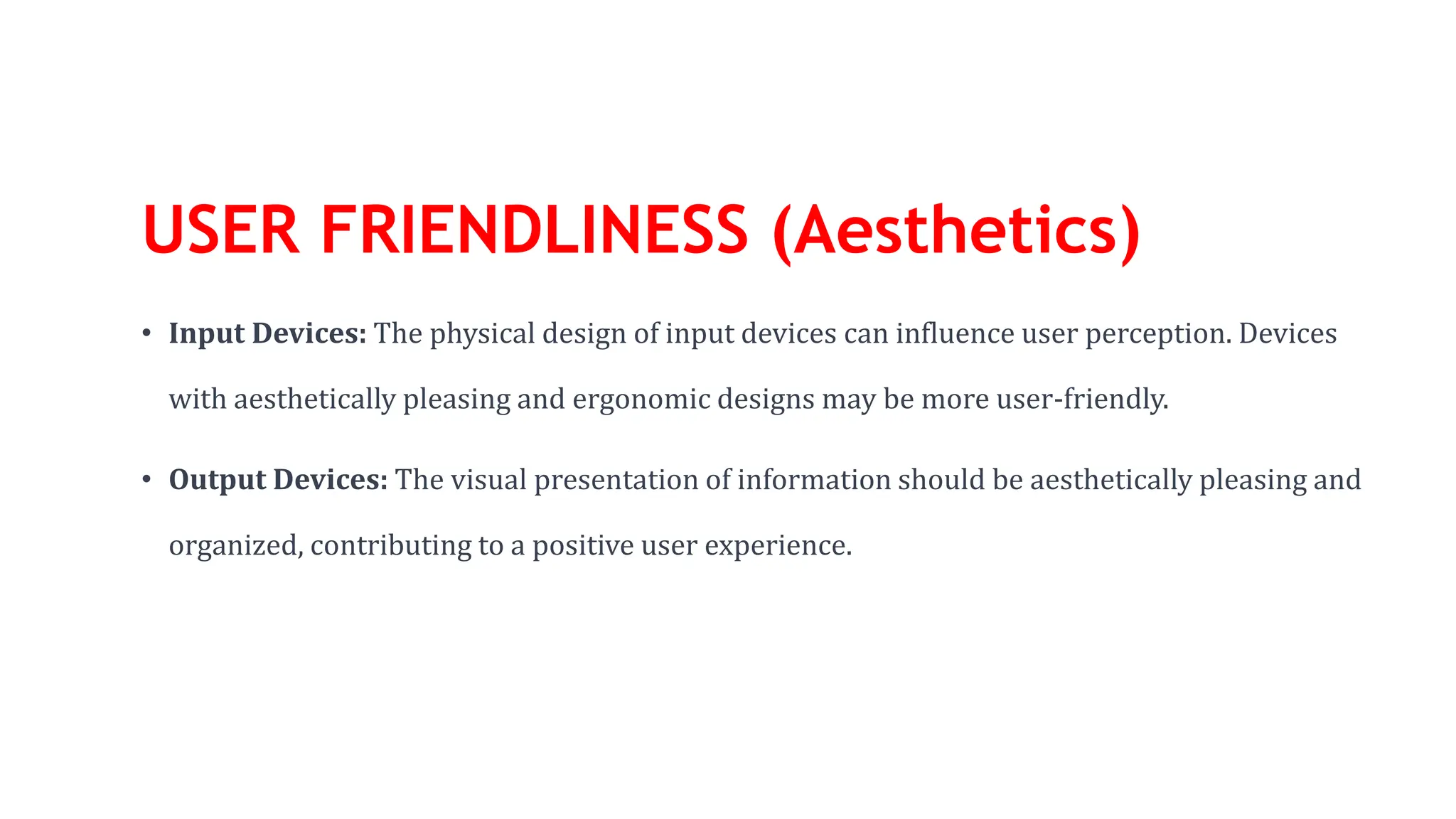 USER FRIENDLINESS (Aesthetics)
• Input Devices: The physical design of input devices can influence user perception. Devices
with aesthetically pleasing and ergonomic designs may be more user-friendly.
• Output Devices: The visual presentation of information should be aesthetically pleasing and
organized, contributing to a positive user experience.
 