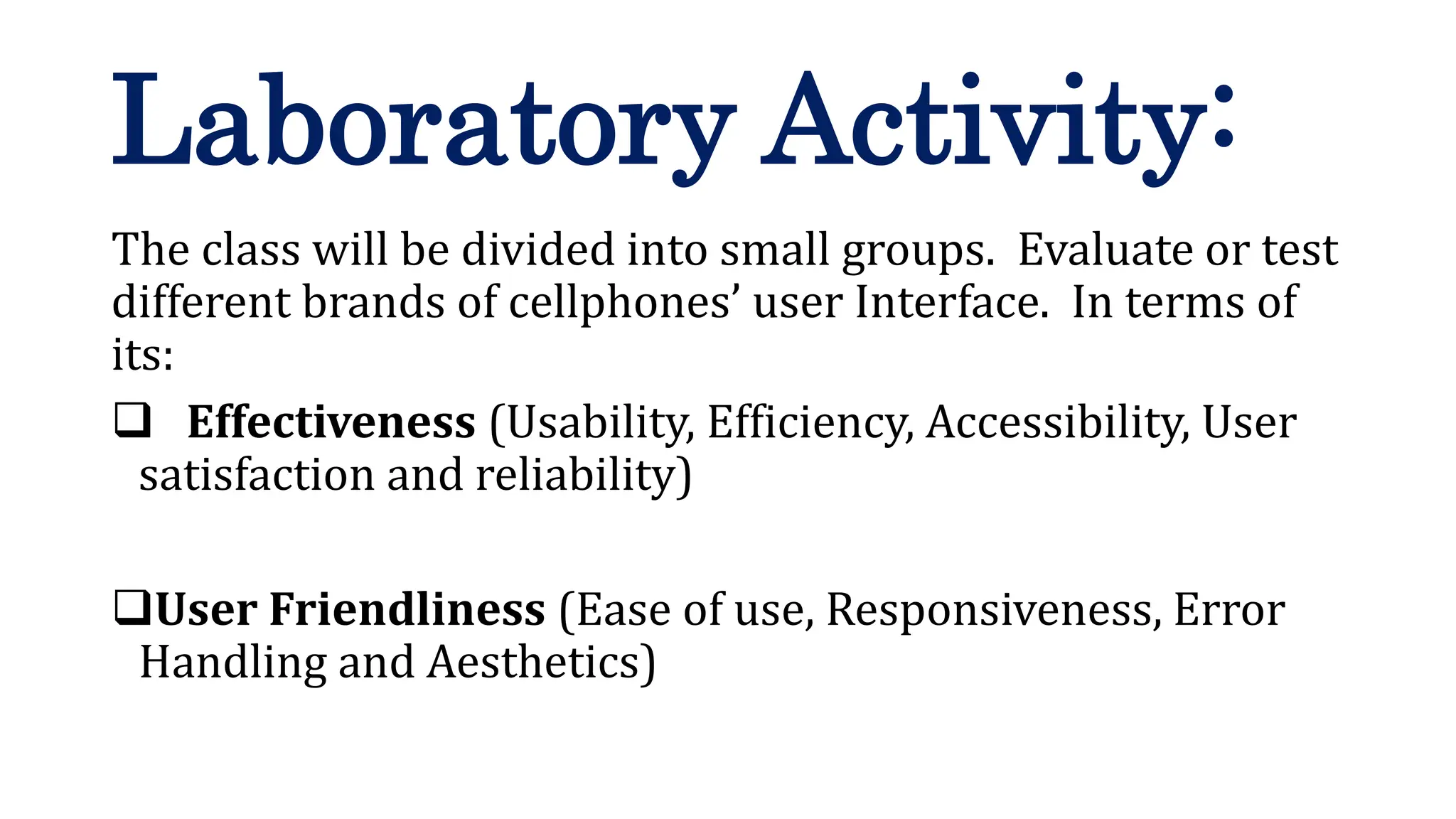 The class will be divided into small groups. Evaluate or test
different brands of cellphones’ user Interface. In terms of
its:
 Effectiveness (Usability, Efficiency, Accessibility, User
satisfaction and reliability)
User Friendliness (Ease of use, Responsiveness, Error
Handling and Aesthetics)
Laboratory Activity:
 