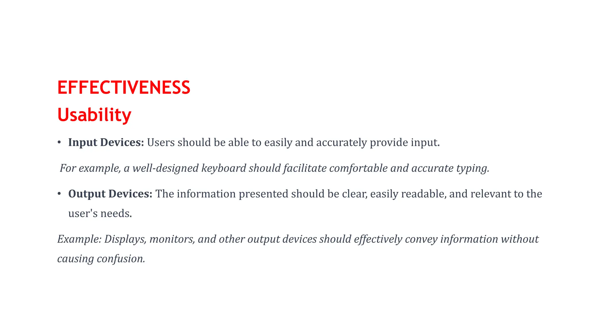 EFFECTIVENESS
Usability
• Input Devices: Users should be able to easily and accurately provide input.
For example, a well-designed keyboard should facilitate comfortable and accurate typing.
• Output Devices: The information presented should be clear, easily readable, and relevant to the
user's needs.
Example: Displays, monitors, and other output devices should effectively convey information without
causing confusion.
 