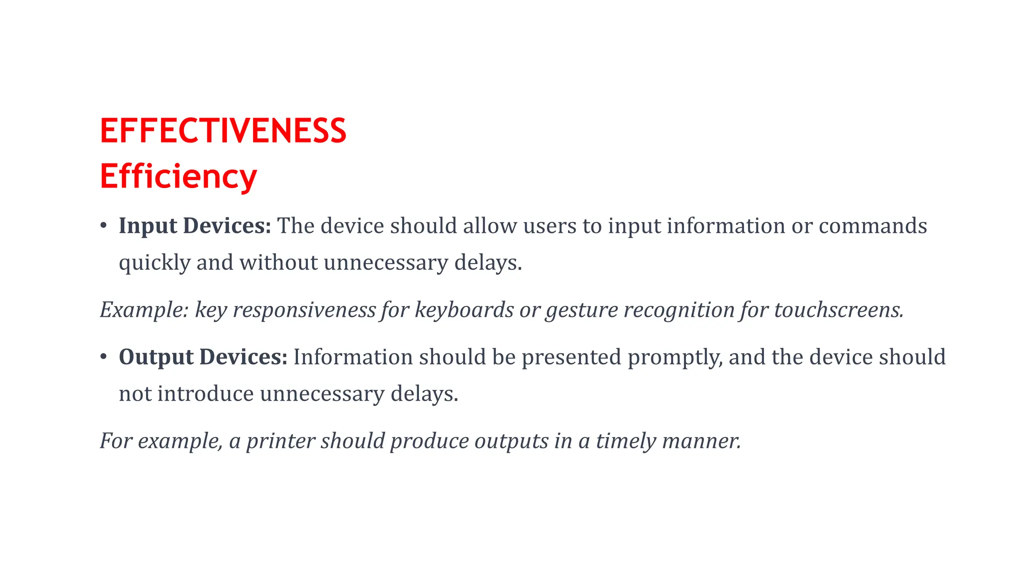 EFFECTIVENESS
Efficiency
• Input Devices: The device should allow users to input information or commands
quickly and without unnecessary delays.
Example: key responsiveness for keyboards or gesture recognition for touchscreens.
• Output Devices: Information should be presented promptly, and the device should
not introduce unnecessary delays.
For example, a printer should produce outputs in a timely manner.
 