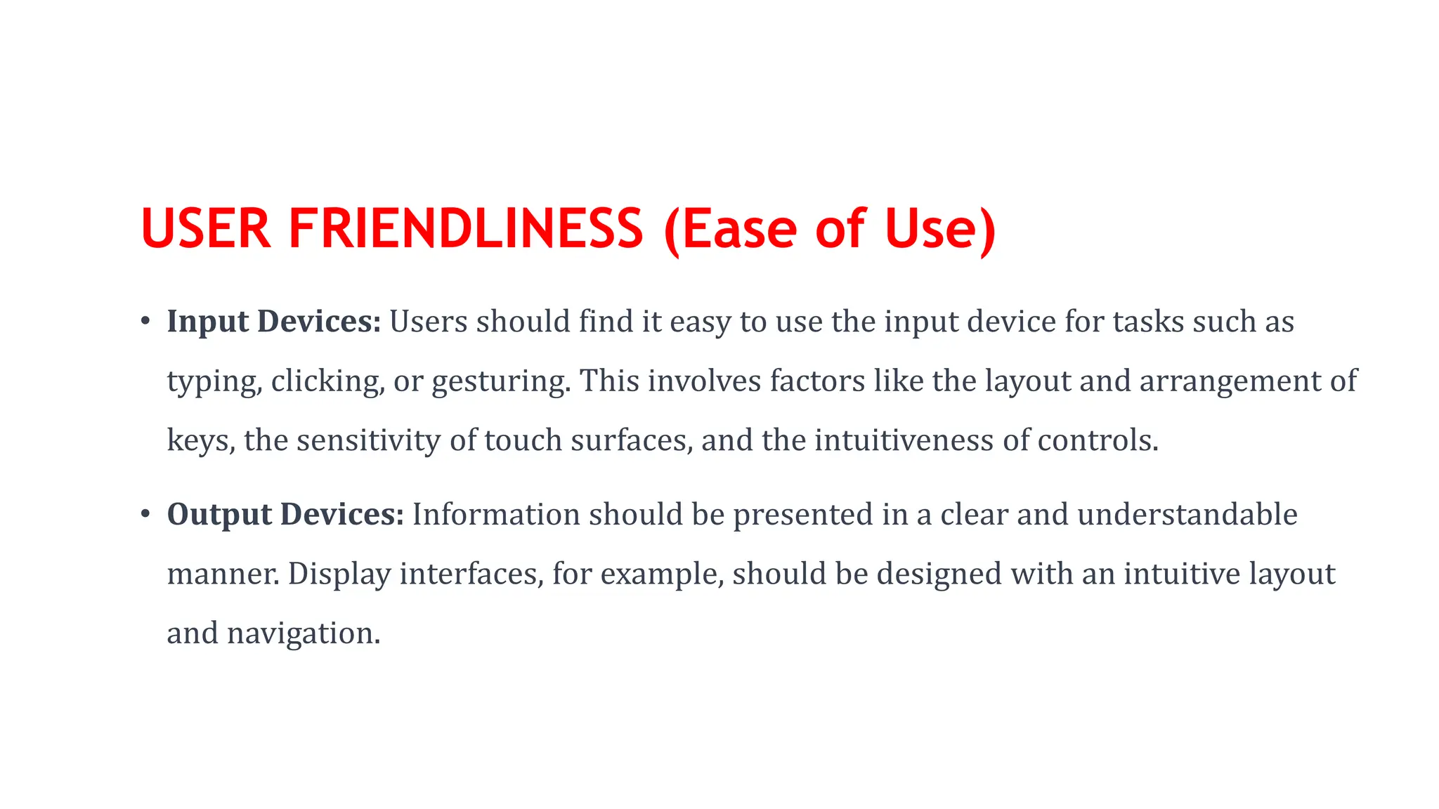USER FRIENDLINESS (Ease of Use)
• Input Devices: Users should find it easy to use the input device for tasks such as
typing, clicking, or gesturing. This involves factors like the layout and arrangement of
keys, the sensitivity of touch surfaces, and the intuitiveness of controls.
• Output Devices: Information should be presented in a clear and understandable
manner. Display interfaces, for example, should be designed with an intuitive layout
and navigation.
 