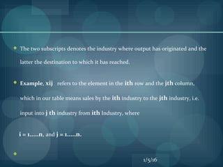  The two subscripts denotes the industry where output has originated and the
latter the destination to which it has reached.
 Example, xij refers to the element in the ith row and the jth column,
which in our table means sales by the ith industry to the jth industry, i.e.
input into j th industry from ith Industry, where
i = 1.....n, and j = 1.....n.

1/5/16
 