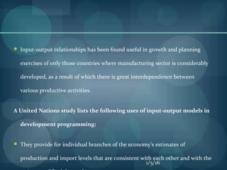  Input-output relationships has been found useful in growth and planning
exercises of only those countries where manufacturing sector is considerably
developed, as a result of which there is great interdependence between
various productive activities.
A United Nations study lists the following uses of input-output models in
development programming:
 They provide for individual branches of the economy’s estimates of
production and import levels that are consistent with each other and with the
1/5/16
 