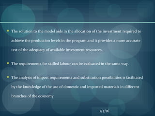  The solution to the model aids in the allocation of the investment required to
achieve the production levels in the program and it provides a more accurate
test of the adequacy of available investment resources.
 The requirements for skilled labour can be evaluated in the same way.
 The analysis of import requirements and substitution possibilities is facilitated
by the knowledge of the use of domestic and imported materials in different
branches of the economy.
1/5/16
 