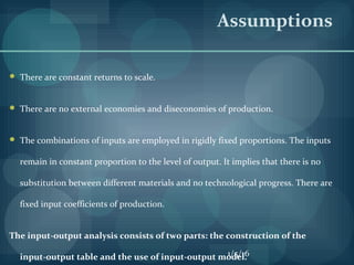  There are constant returns to scale.
 There are no external economies and diseconomies of production.
 The combinations of inputs are employed in rigidly fixed proportions. The inputs
remain in constant proportion to the level of output. It implies that there is no
substitution between different materials and no technological progress. There are
fixed input coefficients of production.
The input-output analysis consists of two parts: the construction of the
input-output table and the use of input-output model.
Assumptions
1/5/16
 
