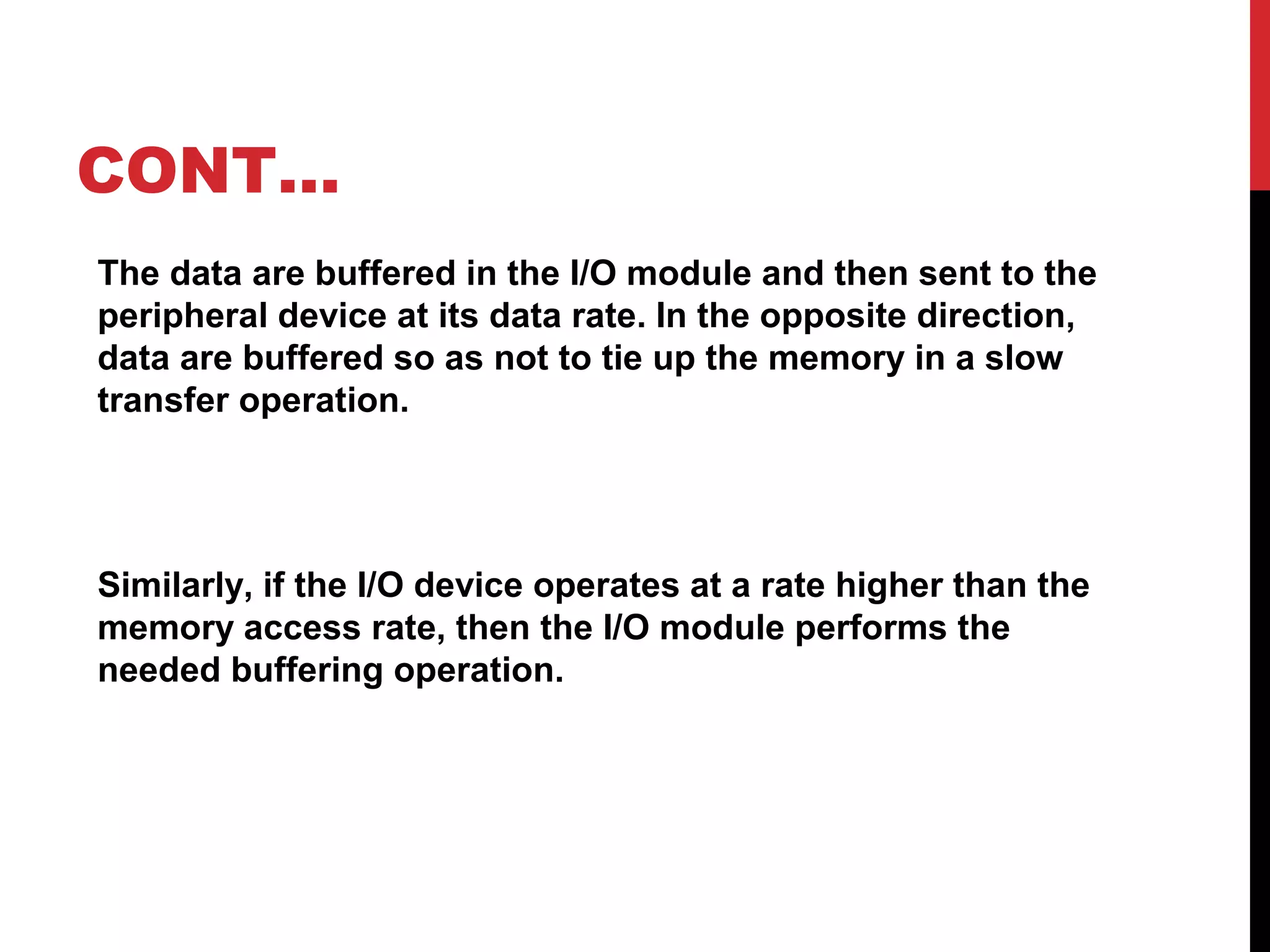 CONT… The data are buffered in the I/O module and then sent to the peripheral device at its data rate. In the opposite direction, data are buffered so as not to tie up the memory in a slow transfer operation. Similarly, if the I/O device operates at a rate higher than the memory access rate, then the I/O module performs the needed buffering operation. 