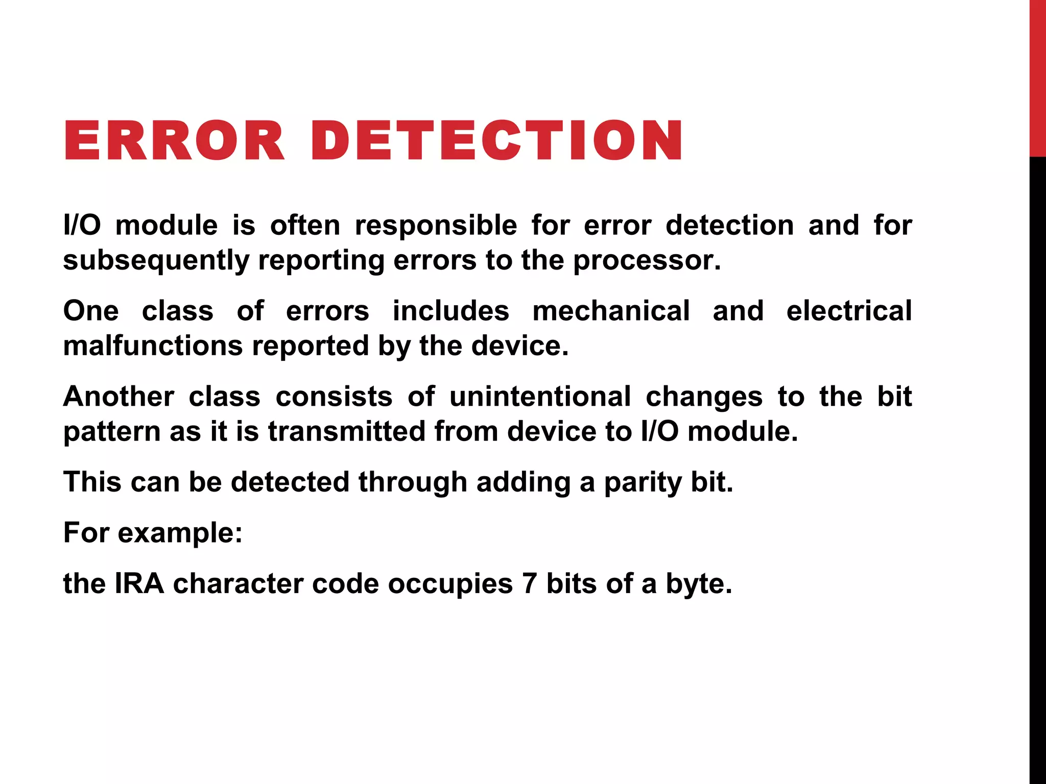 ERROR DETECTION I/O module is often responsible for error detection and for subsequently reporting errors to the processor. One class of errors includes mechanical and electrical malfunctions reported by the device. Another class consists of unintentional changes to the bit pattern as it is transmitted from device to I/O module. This can be detected through adding a parity bit. For example: the IRA character code occupies 7 bits of a byte. 