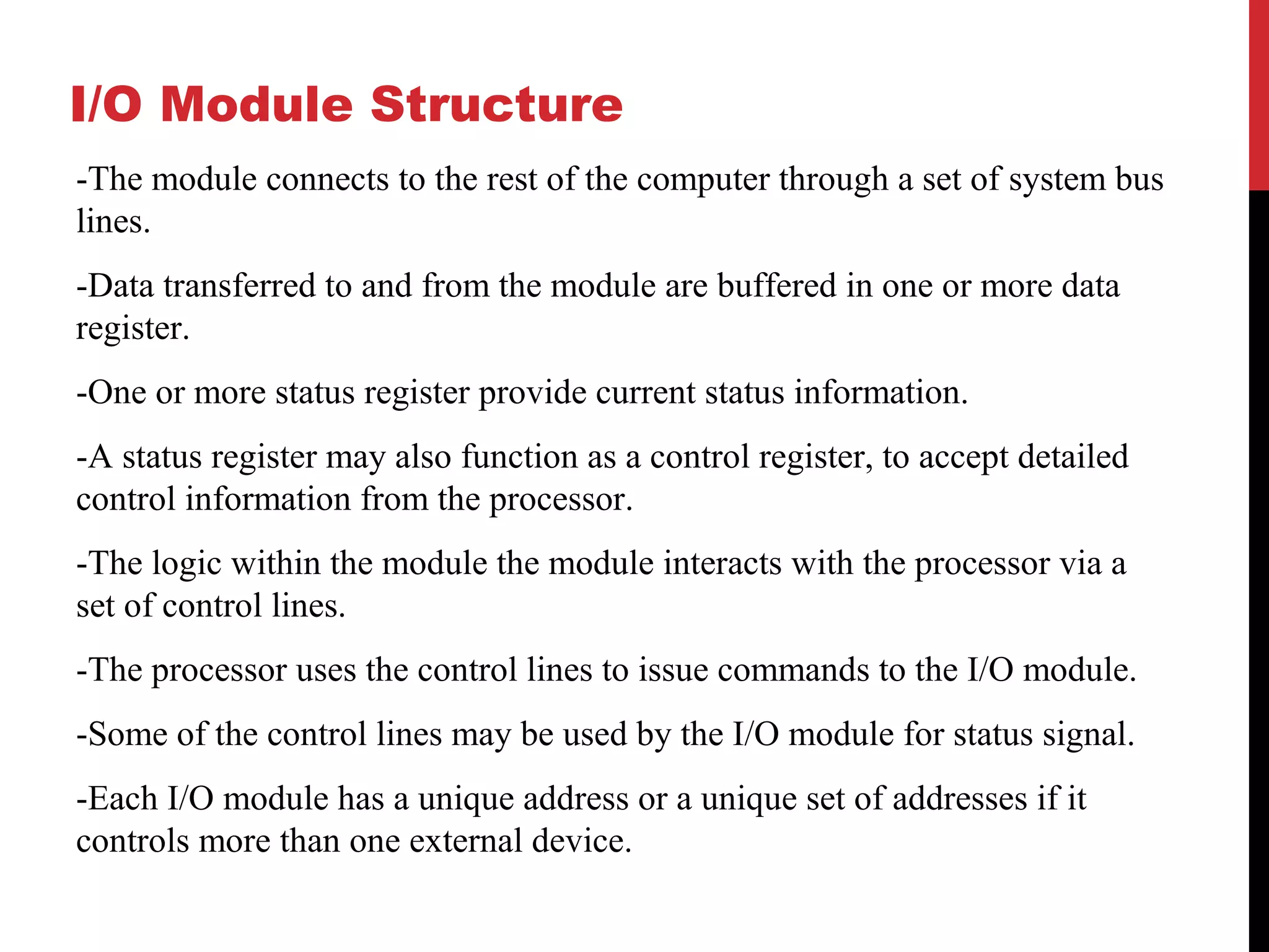 I/O Module Structure -The module connects to the rest of the computer through a set of system bus lines. -Data transferred to and from the module are buffered in one or more data register. -One or more status register provide current status information. -A status register may also function as a control register, to accept detailed control information from the processor. -The logic within the module the module interacts with the processor via a set of control lines. -The processor uses the control lines to issue commands to the I/O module. -Some of the control lines may be used by the I/O module for status signal. -Each I/O module has a unique address or a unique set of addresses if it controls more than one external device. 
