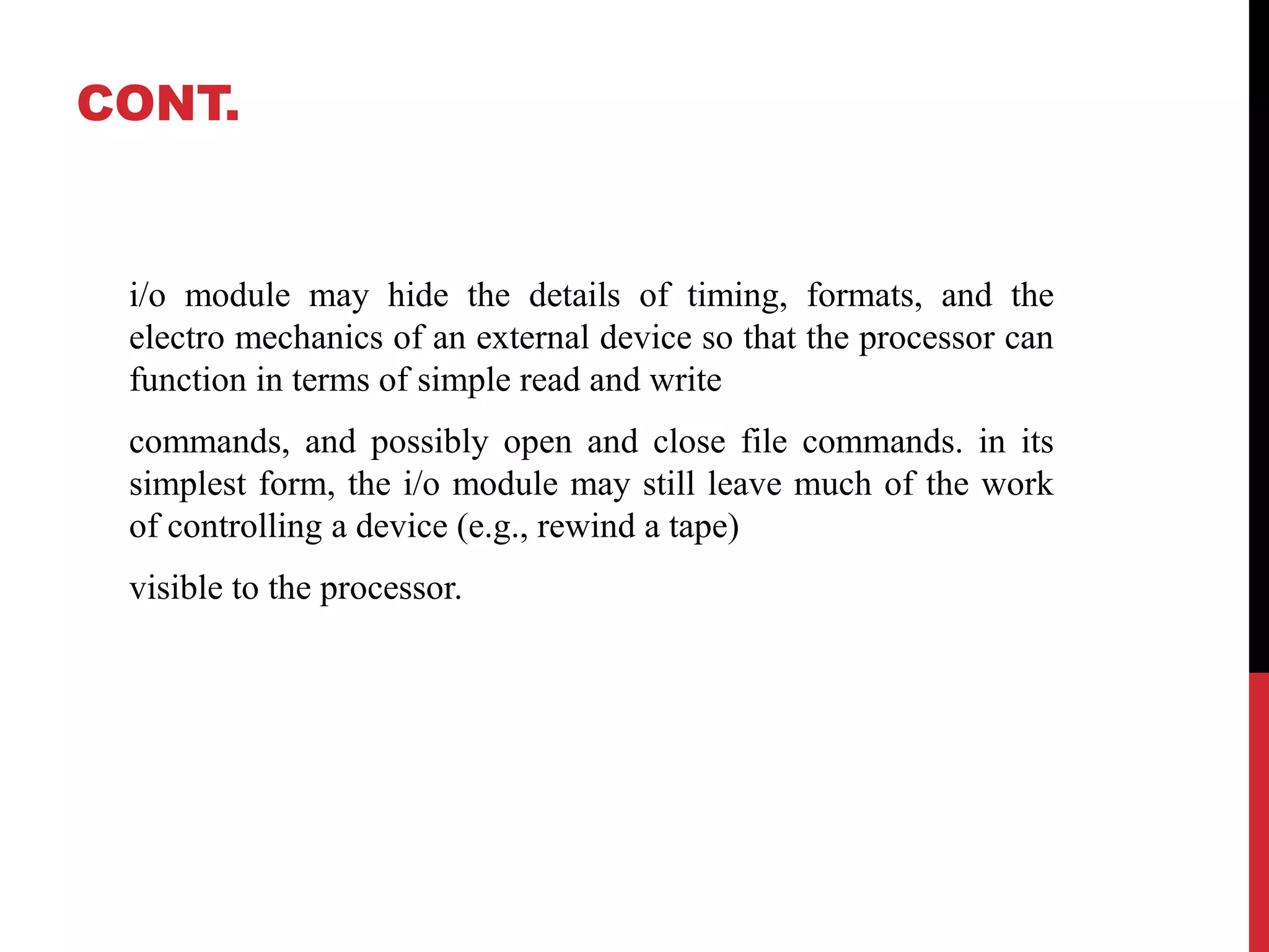 CONT. i/o module may hide the details of timing, formats, and the electro mechanics of an external device so that the processor can function in terms of simple read and write commands, and possibly open and close file commands. in its simplest form, the i/o module may still leave much of the work of controlling a device (e.g., rewind a tape) visible to the processor. 