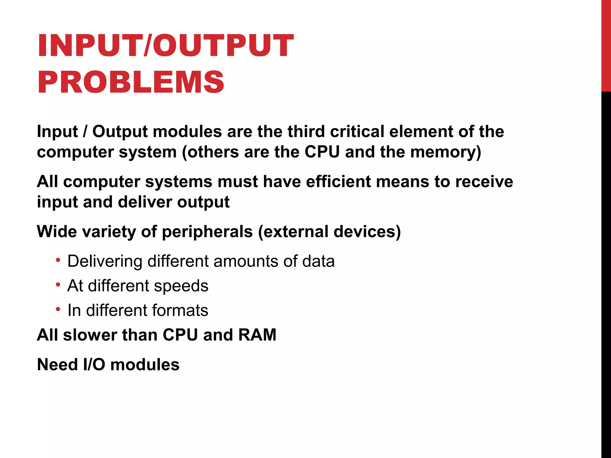 INPUT/OUTPUT PROBLEMS Input / Output modules are the third critical element of the computer system (others are the CPU and the memory) All computer systems must have efficient means to receive input and deliver output Wide variety of peripherals (external devices) • Delivering different amounts of data • At different speeds • In different formats All slower than CPU and RAM Need I/O modules 