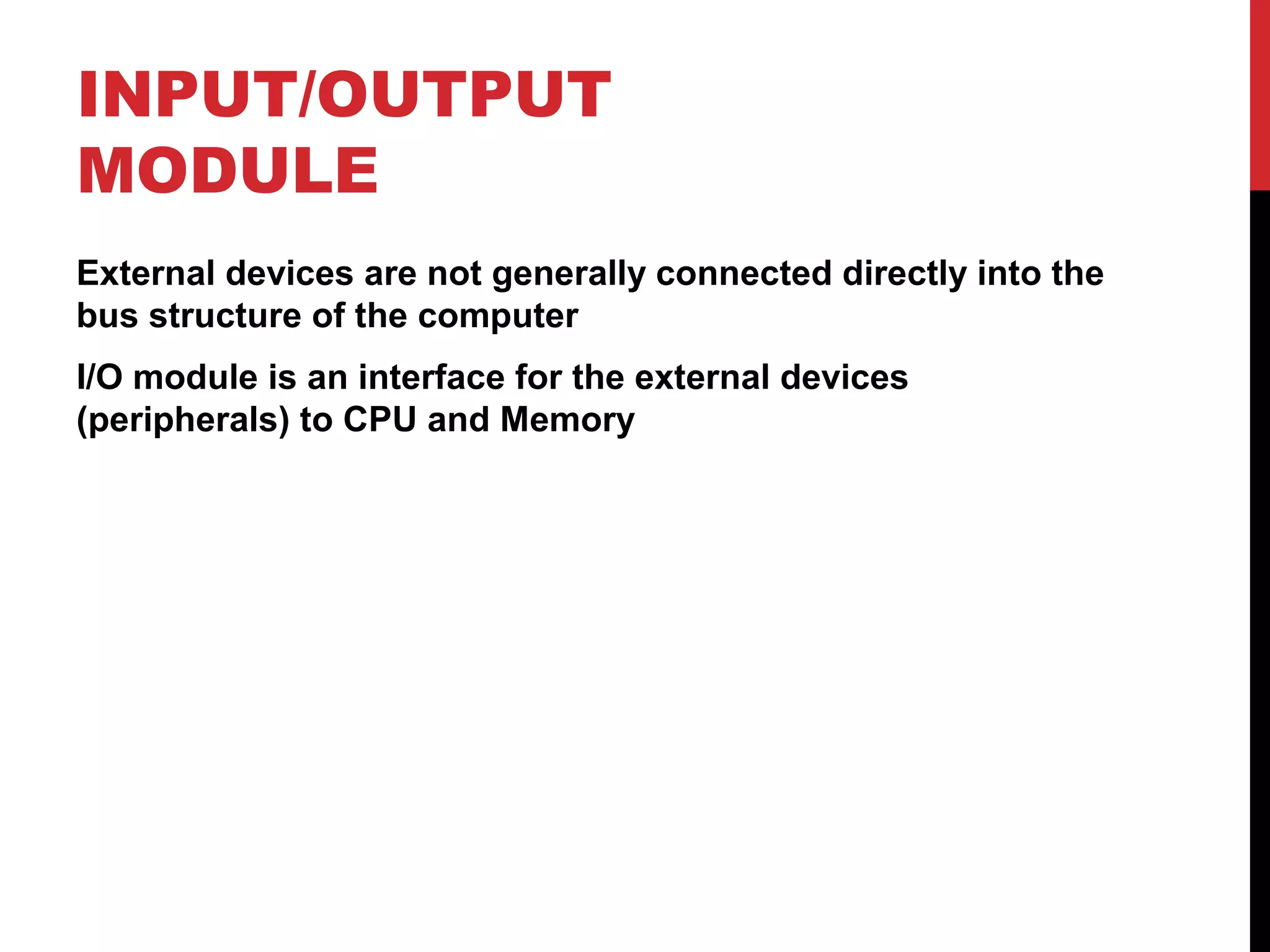 INPUT/OUTPUT MODULE External devices are not generally connected directly into the bus structure of the computer I/O module is an interface for the external devices (peripherals) to CPU and Memory 