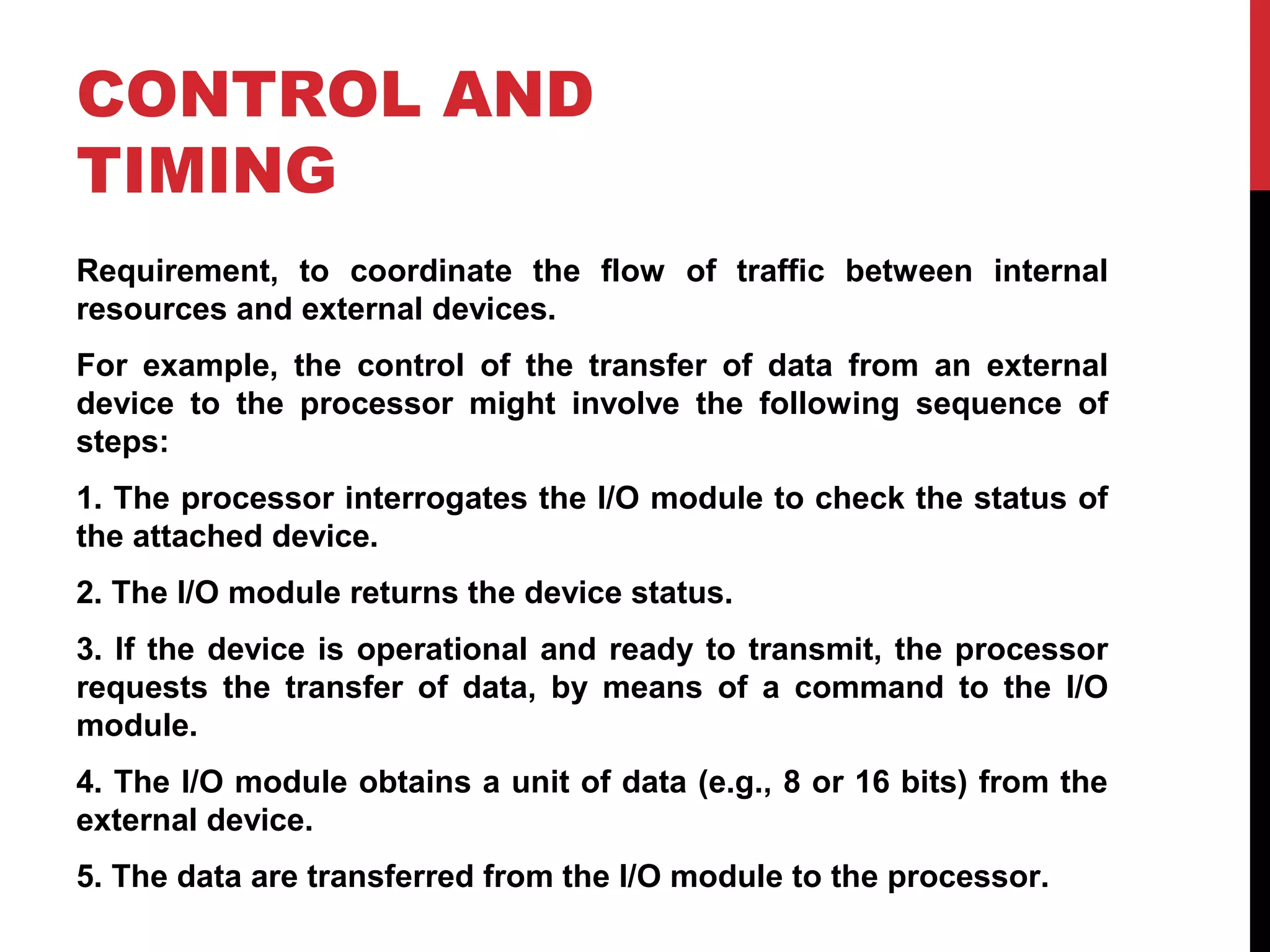 CONTROL AND TIMING Requirement, to coordinate the flow of traffic between internal resources and external devices. For example, the control of the transfer of data from an external device to the processor might involve the following sequence of steps: 1. The processor interrogates the I/O module to check the status of the attached device. 2. The I/O module returns the device status. 3. If the device is operational and ready to transmit, the processor requests the transfer of data, by means of a command to the I/O module. 4. The I/O module obtains a unit of data (e.g., 8 or 16 bits) from the external device. 5. The data are transferred from the I/O module to the processor. 