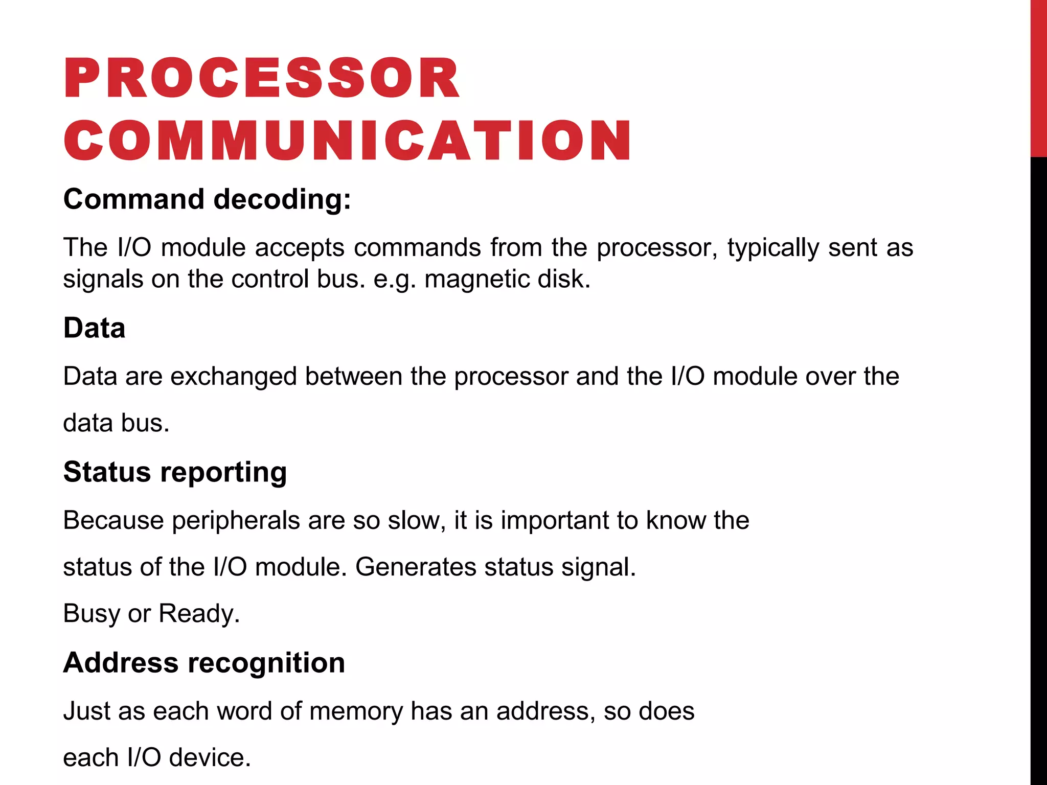 PROCESSOR COMMUNICATION Command decoding: The I/O module accepts commands from the processor, typically sent as signals on the control bus. e.g. magnetic disk. Data Data are exchanged between the processor and the I/O module over the data bus. Status reporting Because peripherals are so slow, it is important to know the status of the I/O module. Generates status signal. Busy or Ready. Address recognition Just as each word of memory has an address, so does each I/O device. 