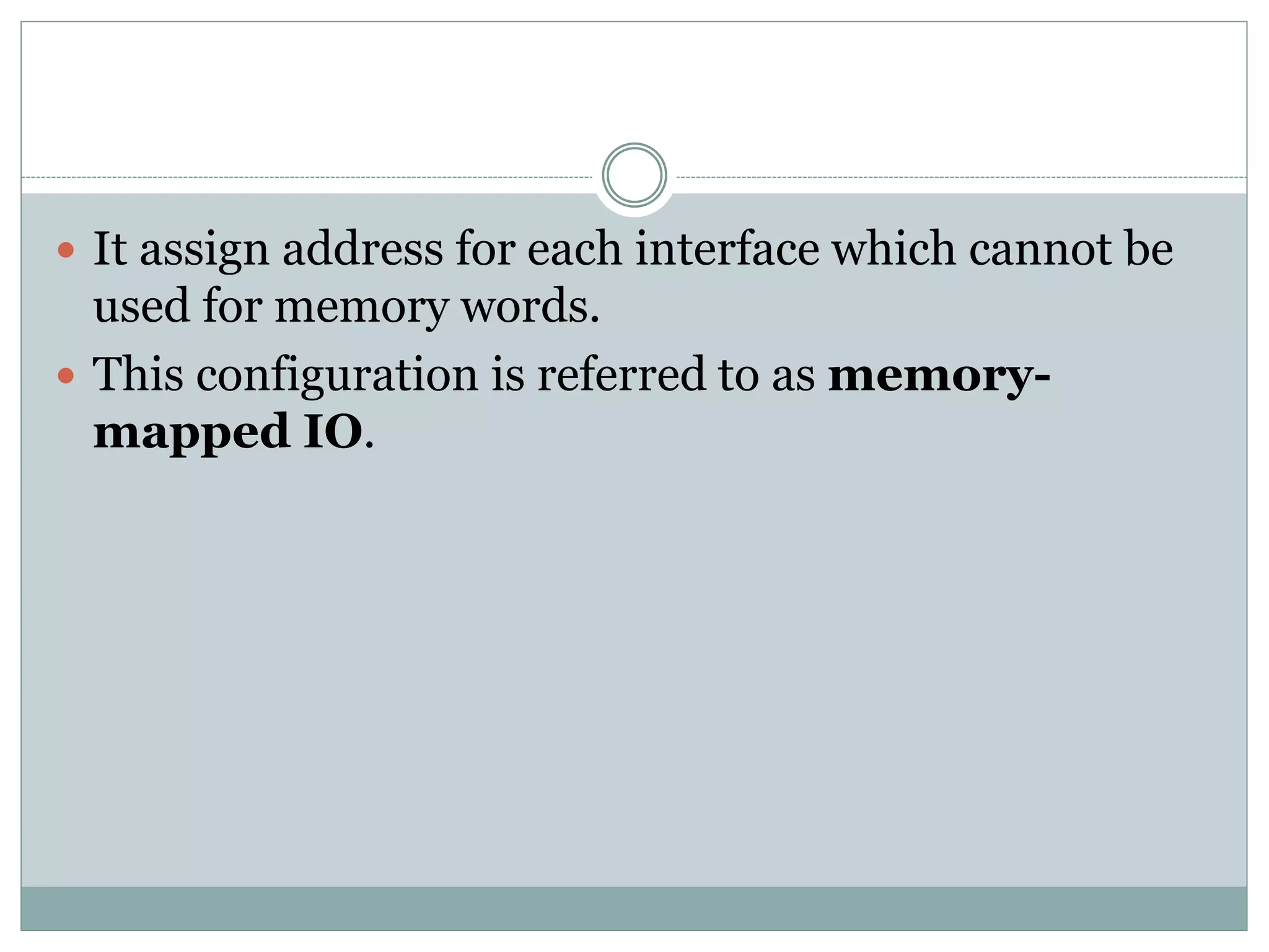  It assign address for each interface which cannot be
used for memory words.
 This configuration is referred to as memory-
mapped IO.
 