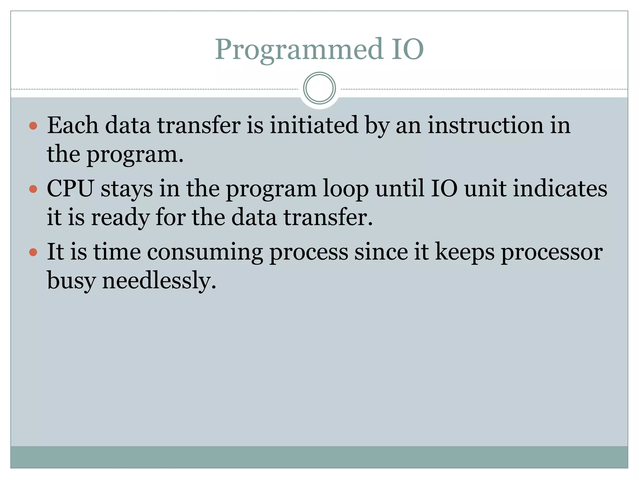 Programmed IO
 Each data transfer is initiated by an instruction in
the program.
 CPU stays in the program loop until IO unit indicates
it is ready for the data transfer.
 It is time consuming process since it keeps processor
busy needlessly.
 