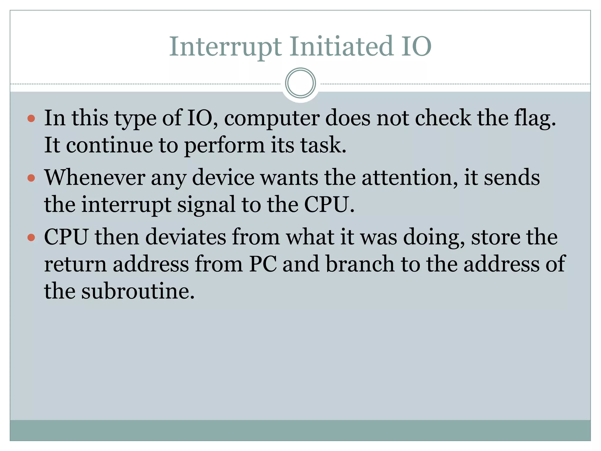 Interrupt Initiated IO
 In this type of IO, computer does not check the flag.
It continue to perform its task.
 Whenever any device wants the attention, it sends
the interrupt signal to the CPU.
 CPU then deviates from what it was doing, store the
return address from PC and branch to the address of
the subroutine.
 