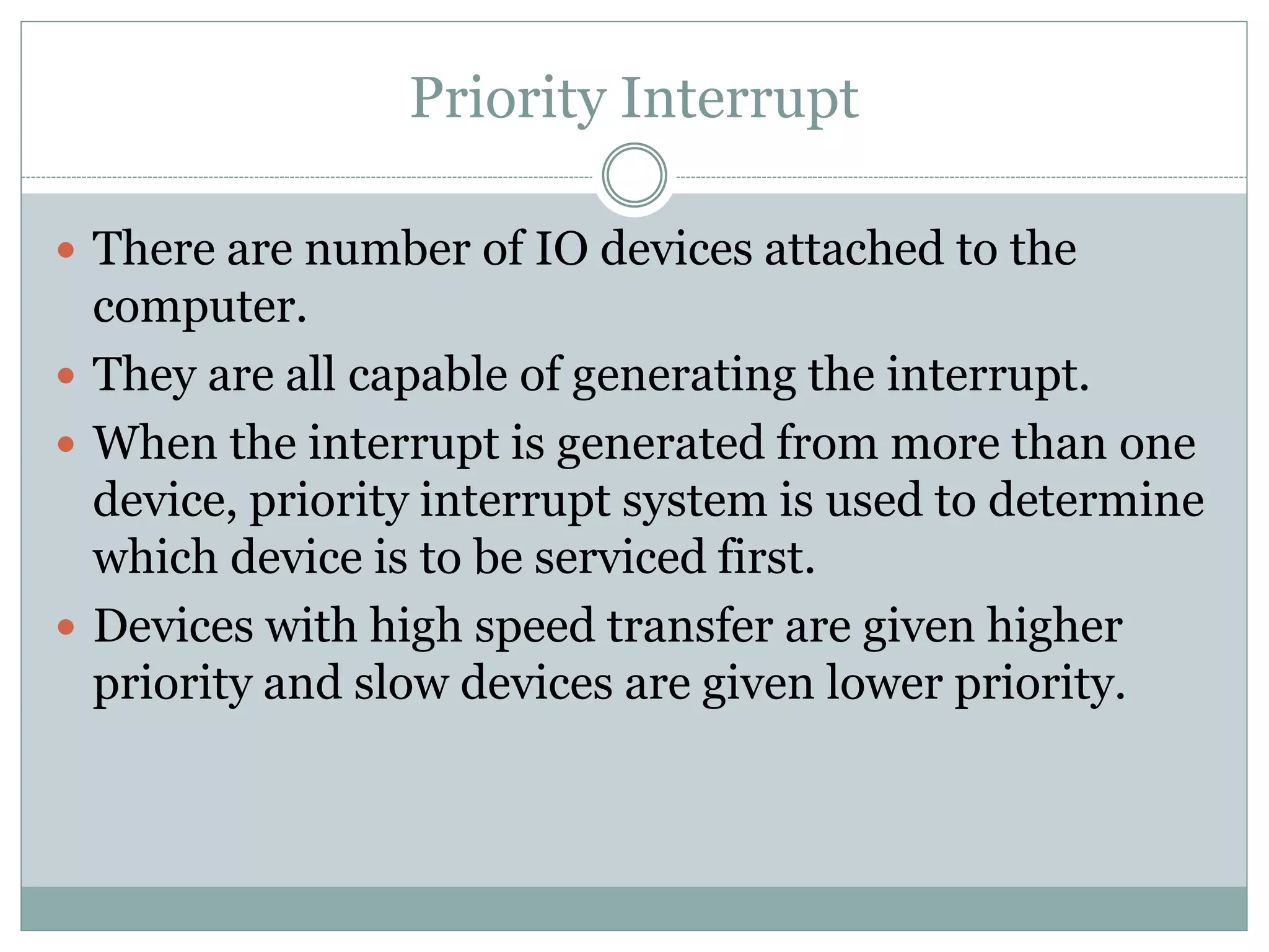 Priority Interrupt
 There are number of IO devices attached to the
computer.
 They are all capable of generating the interrupt.
 When the interrupt is generated from more than one
device, priority interrupt system is used to determine
which device is to be serviced first.
 Devices with high speed transfer are given higher
priority and slow devices are given lower priority.
 