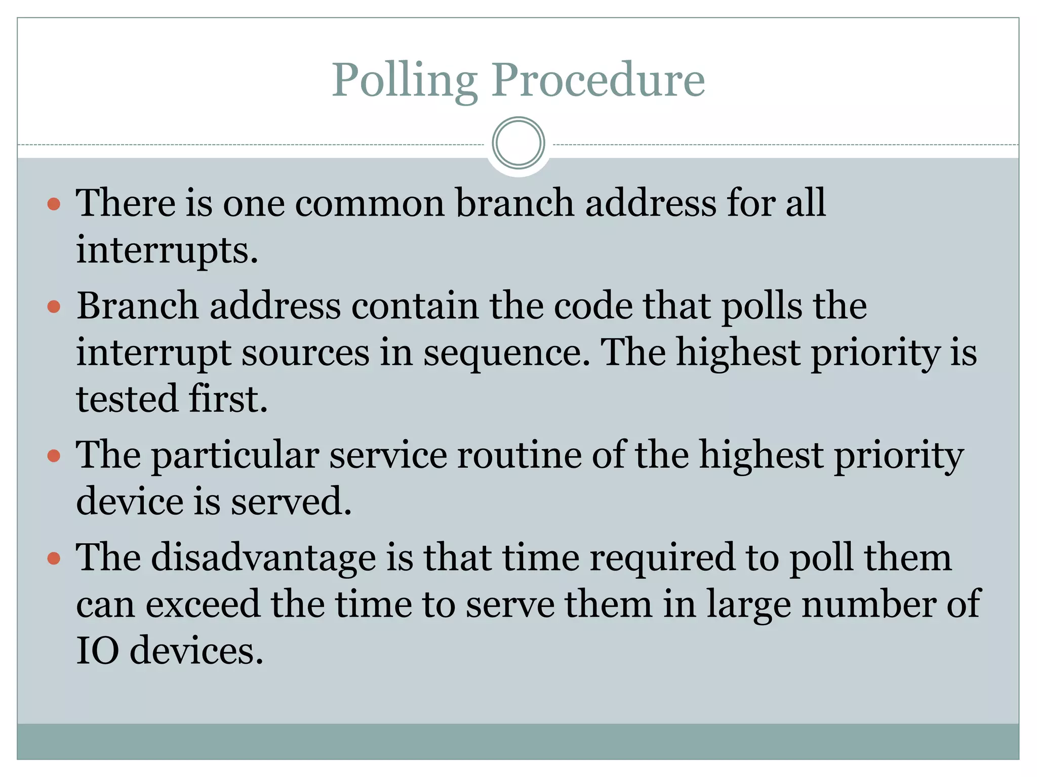 Polling Procedure
 There is one common branch address for all
interrupts.
 Branch address contain the code that polls the
interrupt sources in sequence. The highest priority is
tested first.
 The particular service routine of the highest priority
device is served.
 The disadvantage is that time required to poll them
can exceed the time to serve them in large number of
IO devices.
 