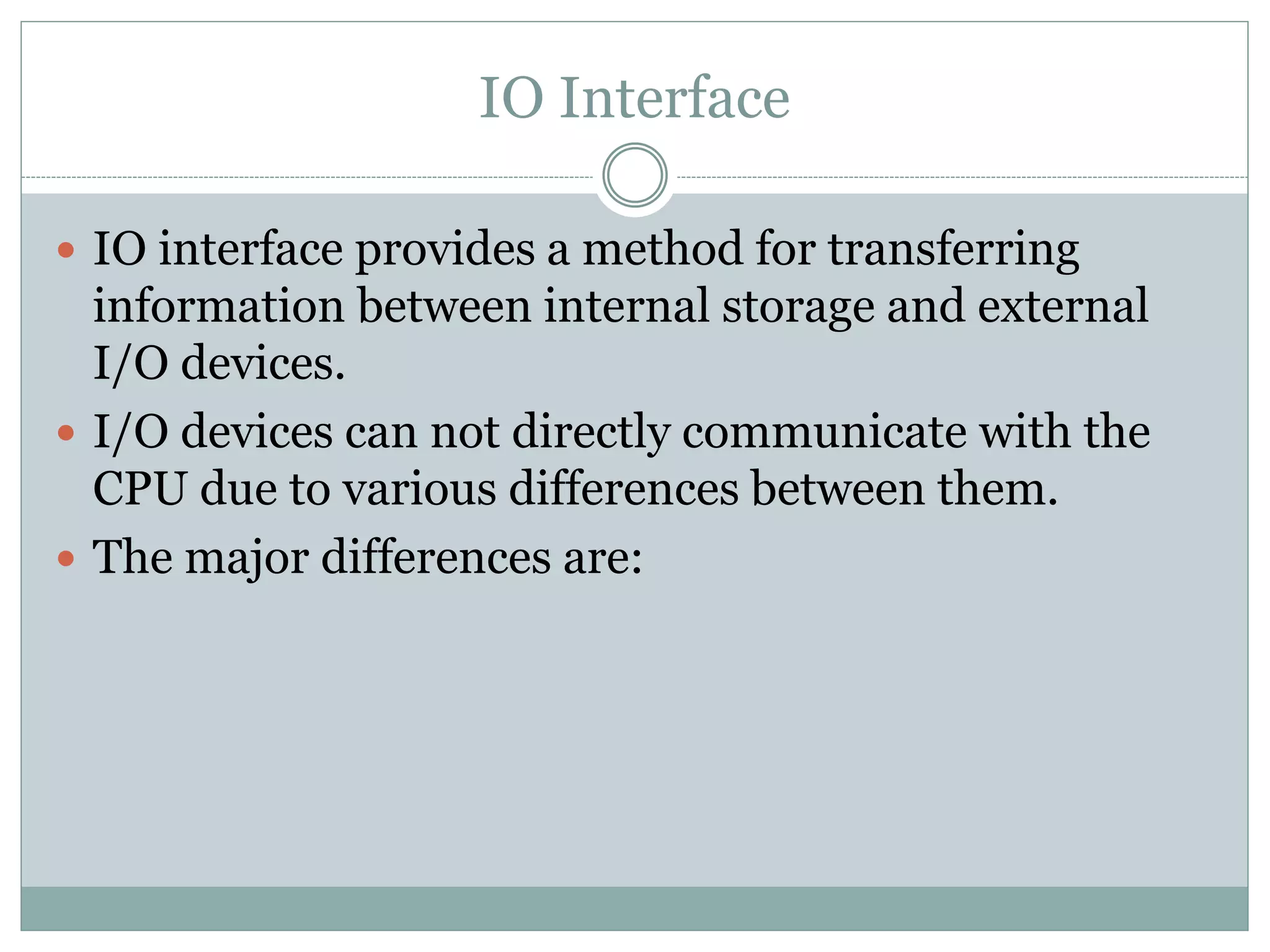IO Interface
 IO interface provides a method for transferring
information between internal storage and external
I/O devices.
 I/O devices can not directly communicate with the
CPU due to various differences between them.
 The major differences are:
 