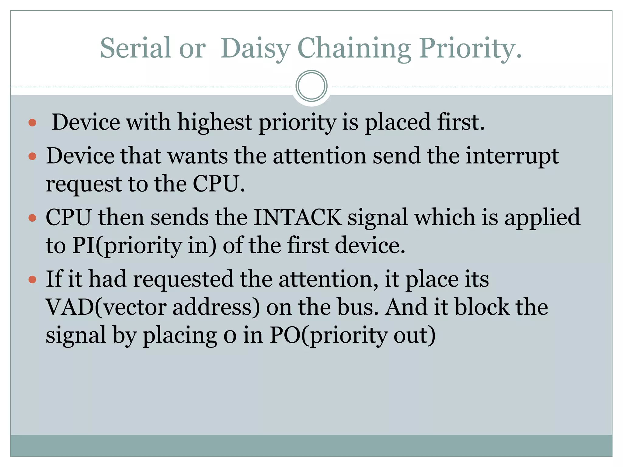 Serial or Daisy Chaining Priority.
 Device with highest priority is placed first.
 Device that wants the attention send the interrupt
request to the CPU.
 CPU then sends the INTACK signal which is applied
to PI(priority in) of the first device.
 If it had requested the attention, it place its
VAD(vector address) on the bus. And it block the
signal by placing 0 in PO(priority out)
 