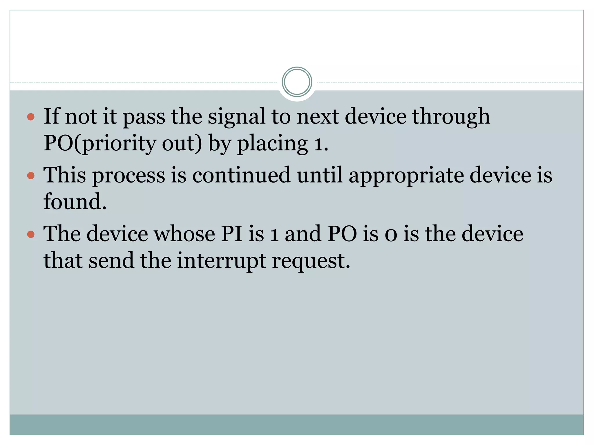  If not it pass the signal to next device through
PO(priority out) by placing 1.
 This process is continued until appropriate device is
found.
 The device whose PI is 1 and PO is 0 is the device
that send the interrupt request.
 