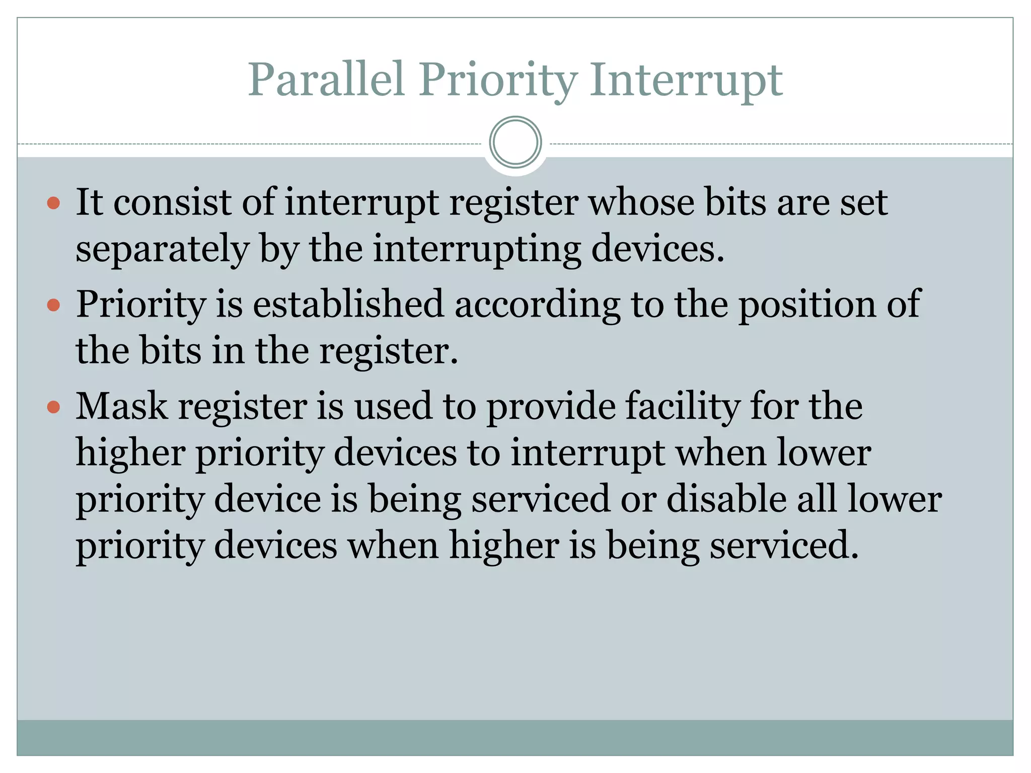 Parallel Priority Interrupt
 It consist of interrupt register whose bits are set
separately by the interrupting devices.
 Priority is established according to the position of
the bits in the register.
 Mask register is used to provide facility for the
higher priority devices to interrupt when lower
priority device is being serviced or disable all lower
priority devices when higher is being serviced.
 
