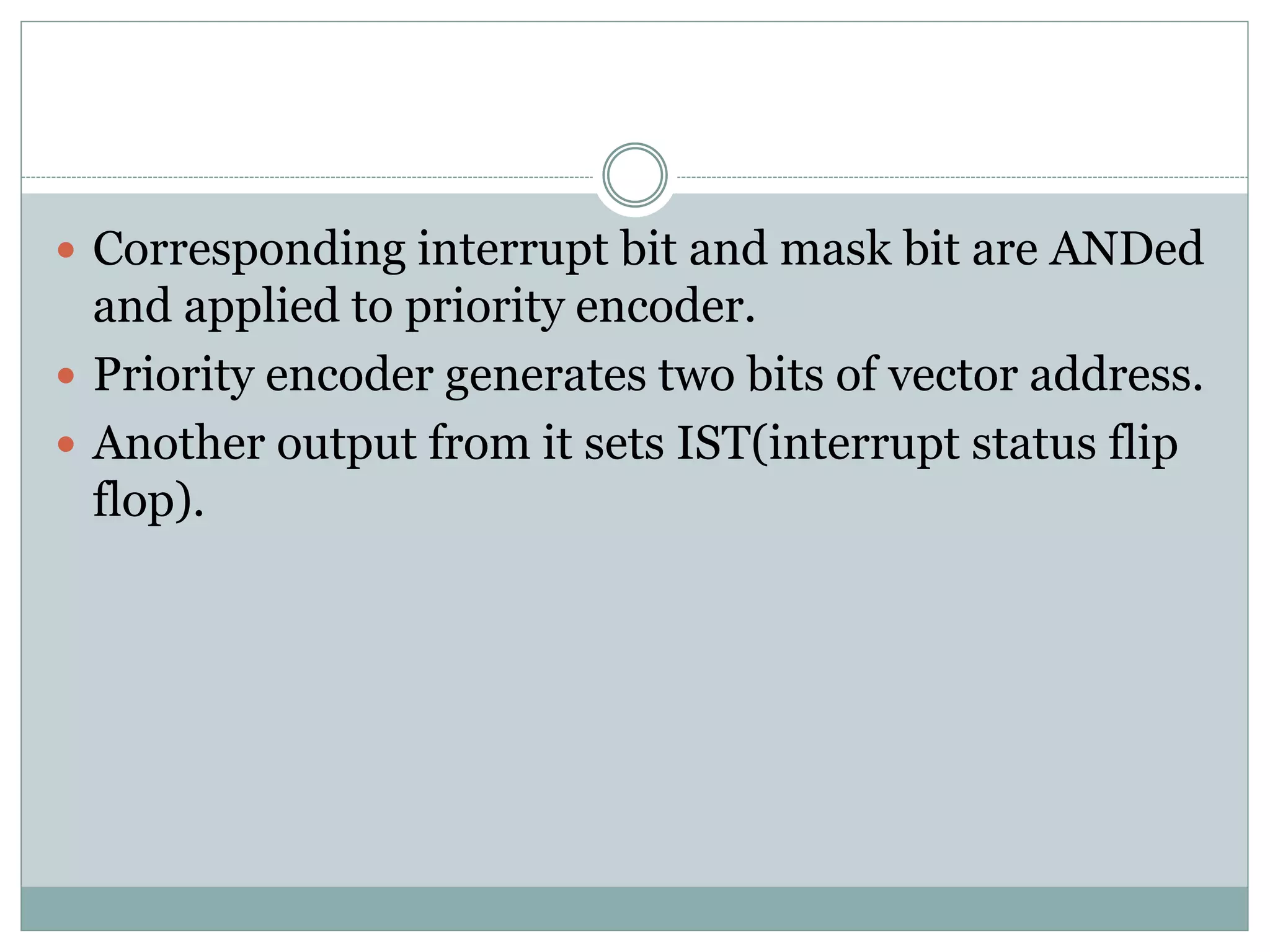  Corresponding interrupt bit and mask bit are ANDed
and applied to priority encoder.
 Priority encoder generates two bits of vector address.
 Another output from it sets IST(interrupt status flip
flop).
 