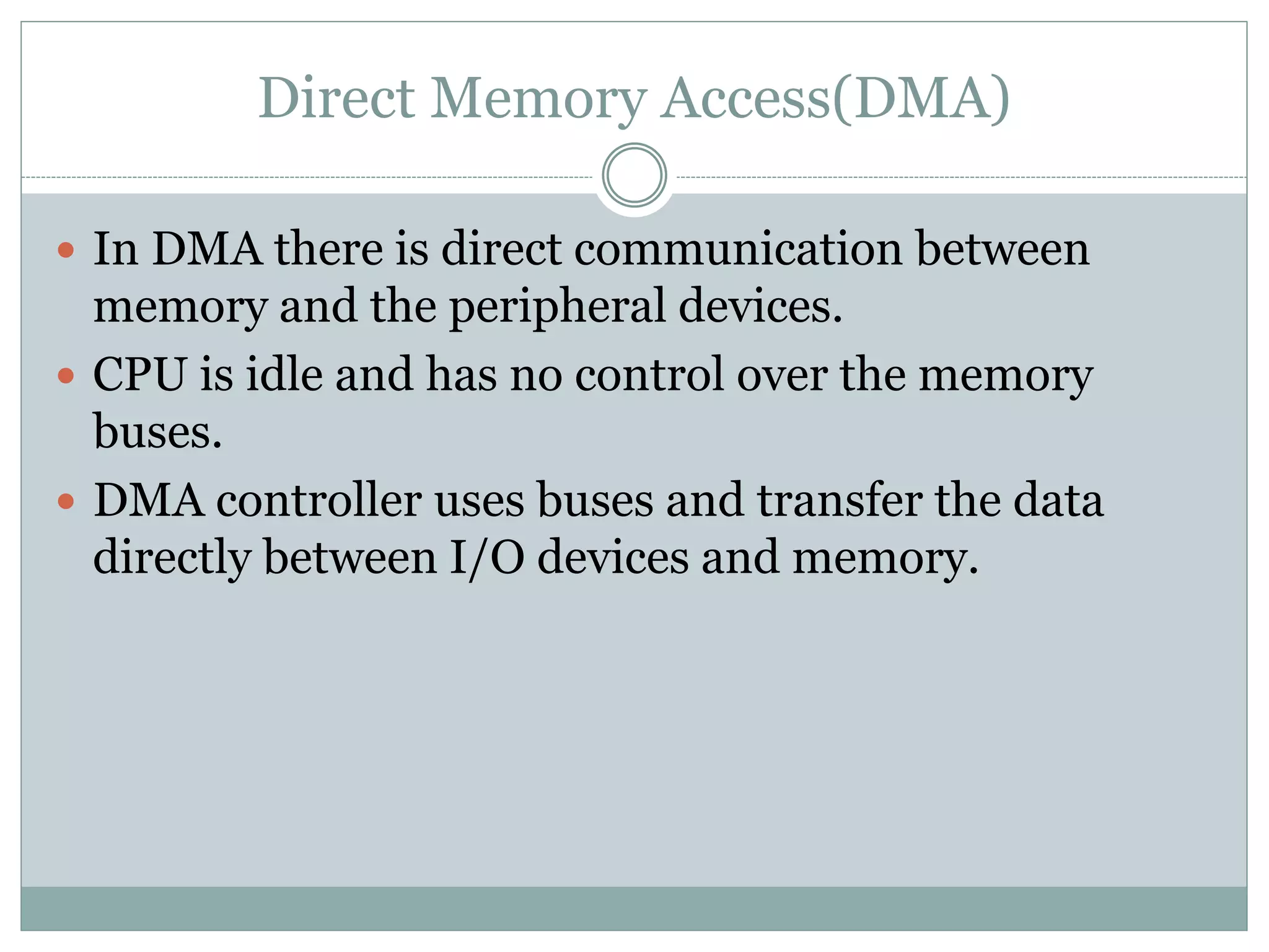 Direct Memory Access(DMA)
 In DMA there is direct communication between
memory and the peripheral devices.
 CPU is idle and has no control over the memory
buses.
 DMA controller uses buses and transfer the data
directly between I/O devices and memory.
 