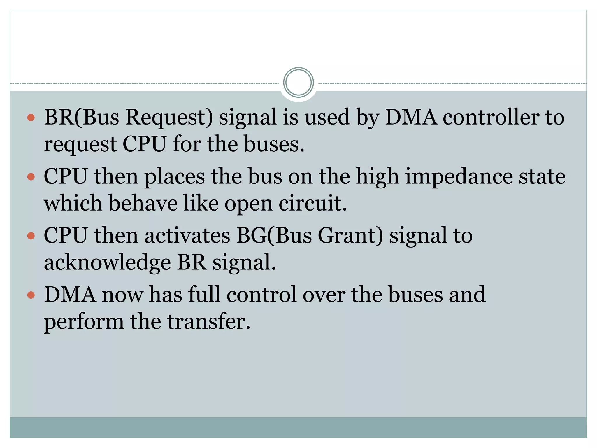  BR(Bus Request) signal is used by DMA controller to
request CPU for the buses.
 CPU then places the bus on the high impedance state
which behave like open circuit.
 CPU then activates BG(Bus Grant) signal to
acknowledge BR signal.
 DMA now has full control over the buses and
perform the transfer.
 