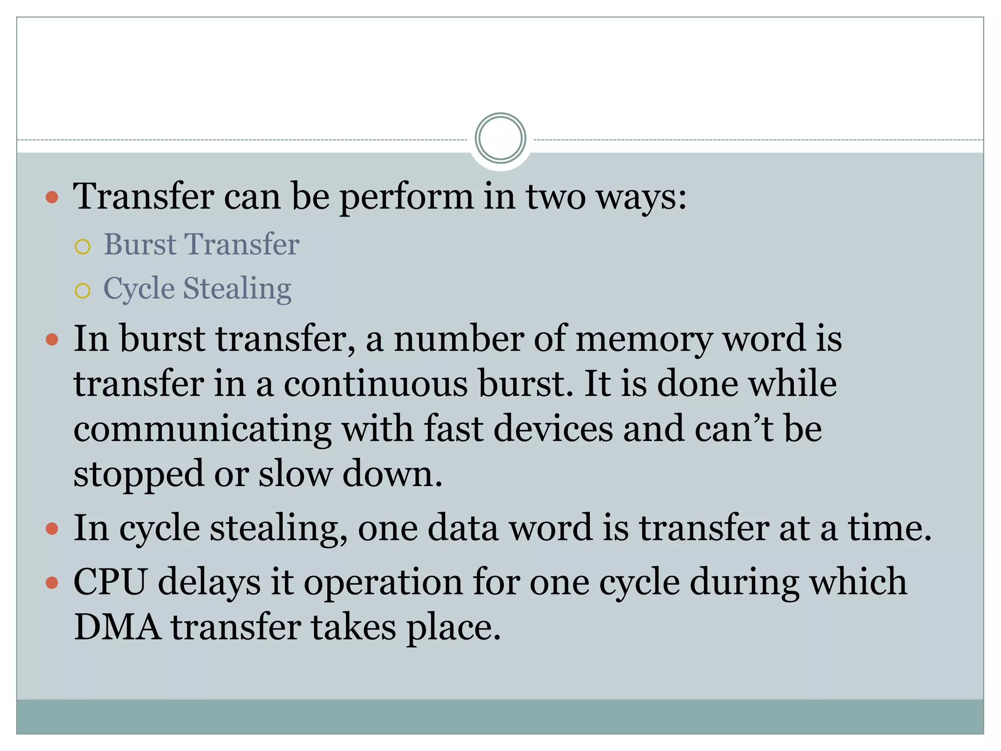  Transfer can be perform in two ways:
 Burst Transfer
 Cycle Stealing
 In burst transfer, a number of memory word is
transfer in a continuous burst. It is done while
communicating with fast devices and can’t be
stopped or slow down.
 In cycle stealing, one data word is transfer at a time.
 CPU delays it operation for one cycle during which
DMA transfer takes place.
 