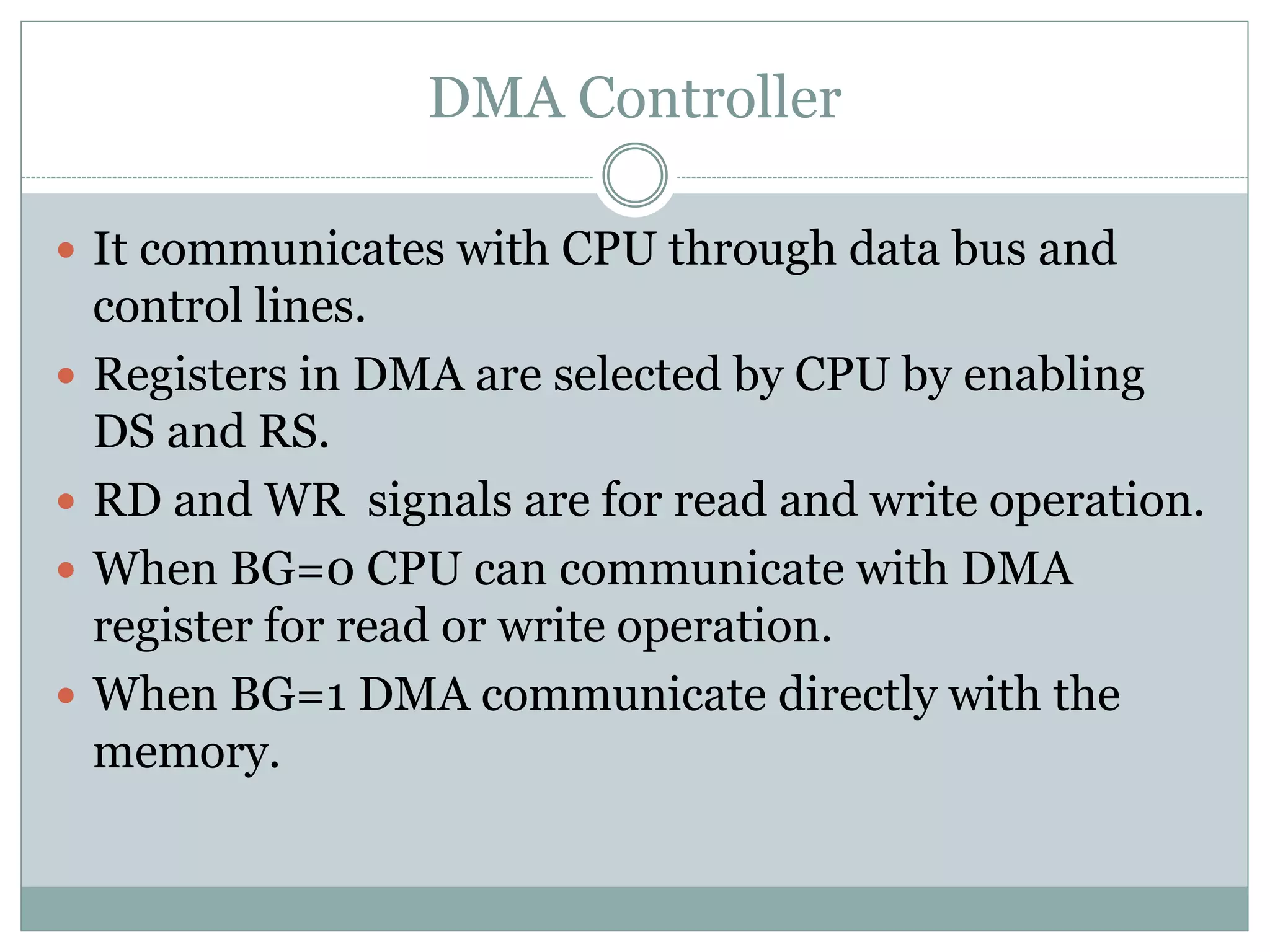 DMA Controller
 It communicates with CPU through data bus and
control lines.
 Registers in DMA are selected by CPU by enabling
DS and RS.
 RD and WR signals are for read and write operation.
 When BG=0 CPU can communicate with DMA
register for read or write operation.
 When BG=1 DMA communicate directly with the
memory.
 