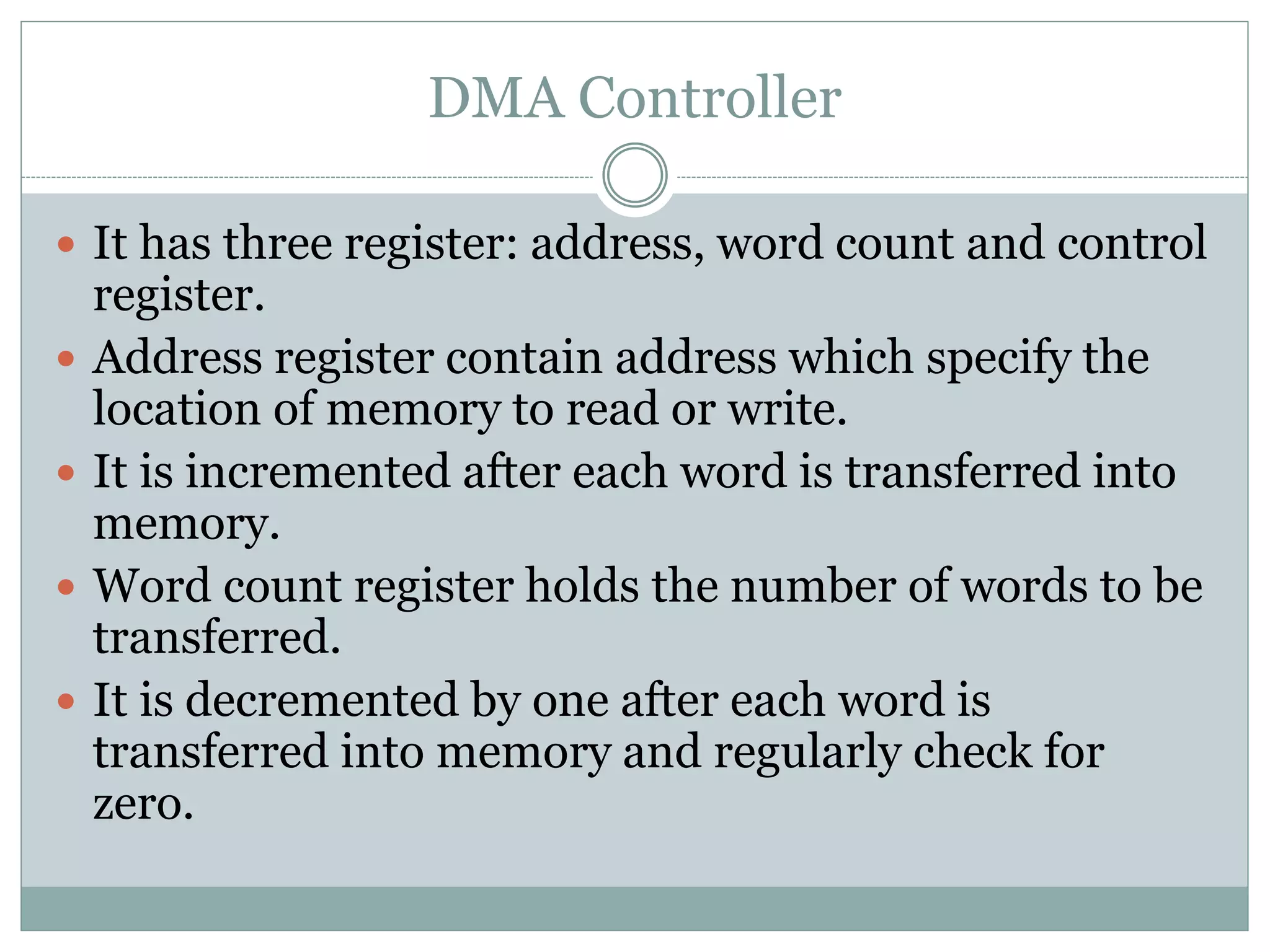 DMA Controller
 It has three register: address, word count and control
register.
 Address register contain address which specify the
location of memory to read or write.
 It is incremented after each word is transferred into
memory.
 Word count register holds the number of words to be
transferred.
 It is decremented by one after each word is
transferred into memory and regularly check for
zero.
 