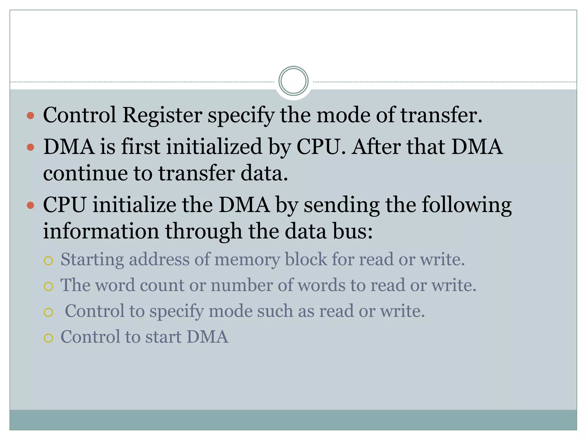  Control Register specify the mode of transfer.
 DMA is first initialized by CPU. After that DMA
continue to transfer data.
 CPU initialize the DMA by sending the following
information through the data bus:
 Starting address of memory block for read or write.
 The word count or number of words to read or write.
 Control to specify mode such as read or write.
 Control to start DMA
 