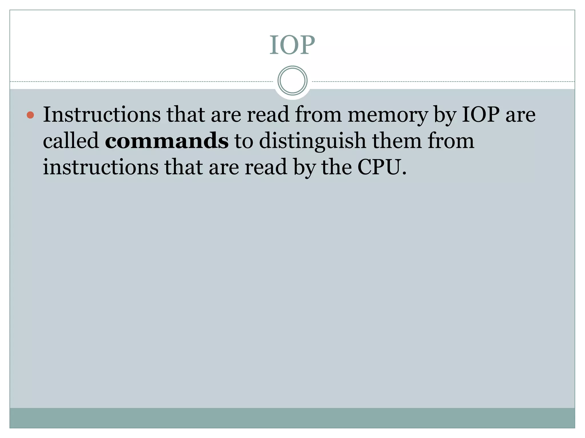 IOP
 Instructions that are read from memory by IOP are
called commands to distinguish them from
instructions that are read by the CPU.
 