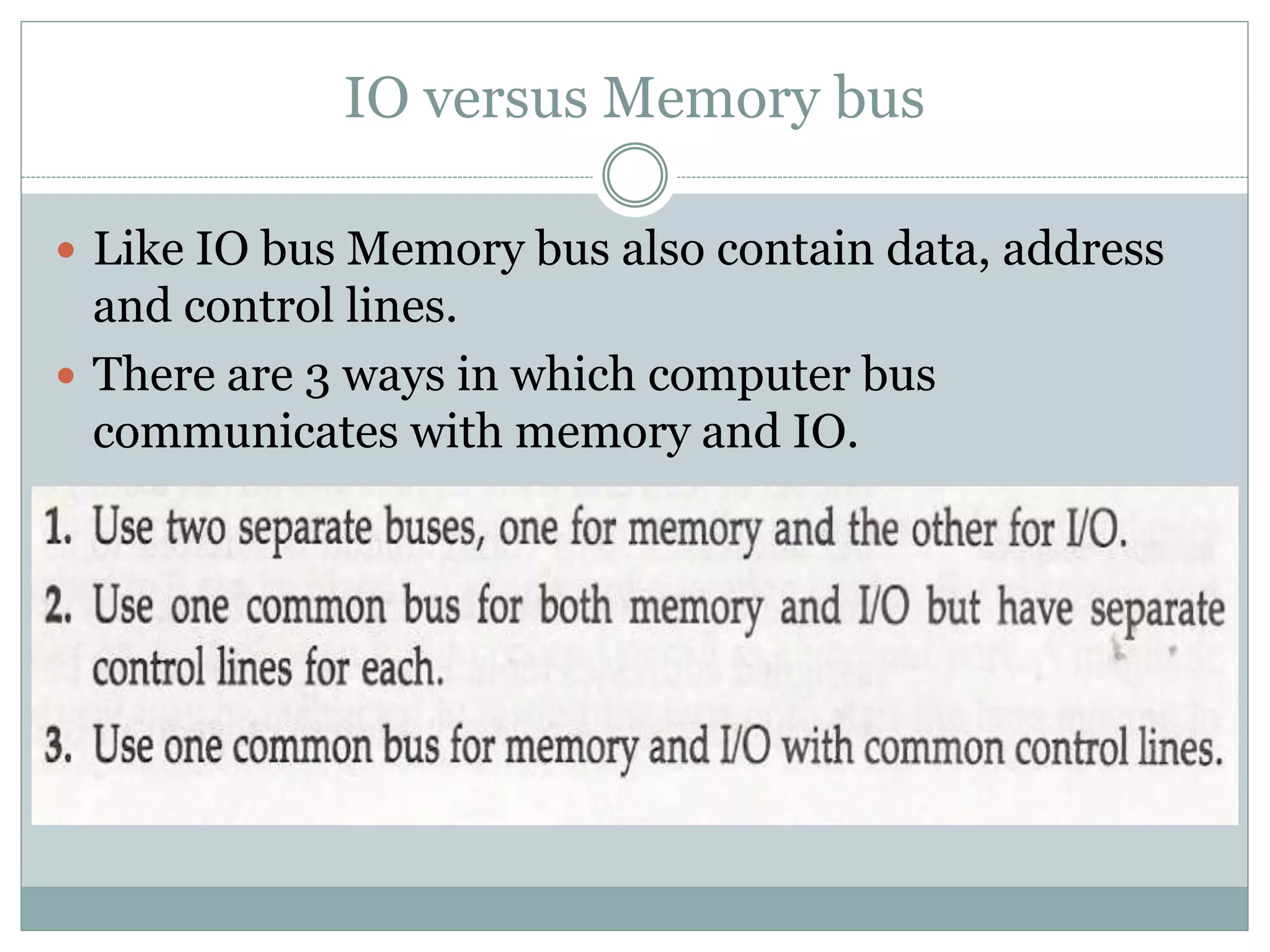 IO versus Memory bus
 Like IO bus Memory bus also contain data, address
and control lines.
 There are 3 ways in which computer bus
communicates with memory and IO.
 