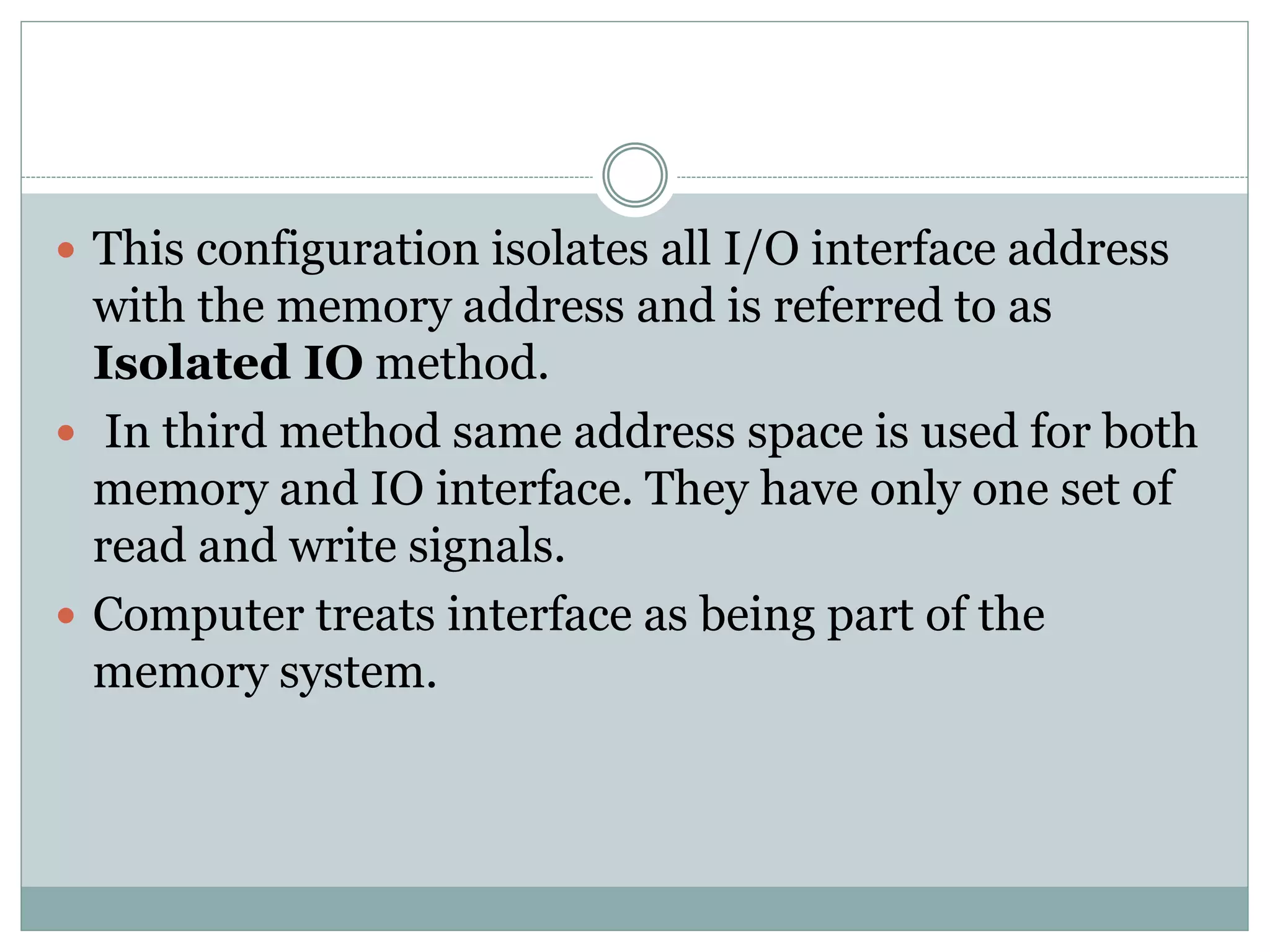  This configuration isolates all I/O interface address
with the memory address and is referred to as
Isolated IO method.
 In third method same address space is used for both
memory and IO interface. They have only one set of
read and write signals.
 Computer treats interface as being part of the
memory system.
 