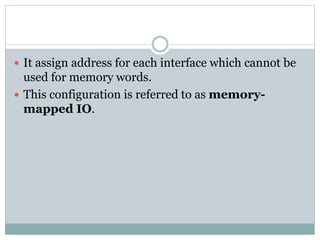  It assign address for each interface which cannot be
used for memory words.
 This configuration is referred to as memory-
mapped IO.
 