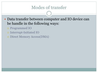 Modes of transfer
 Data transfer between computer and IO device can
be handle in the following ways:
 Programmed IO
 Interrupt-Initiated IO
 Direct Memory Access(DMA)
 